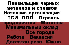 Плавильщик черных металлов и сплавов › Название организации ­ ТСИ, ООО › Отрасль предприятия ­ Металлы › Минимальный оклад ­ 25 000 - Все города Работа » Вакансии   . Дагестан респ.,Южно-Сухокумск г.